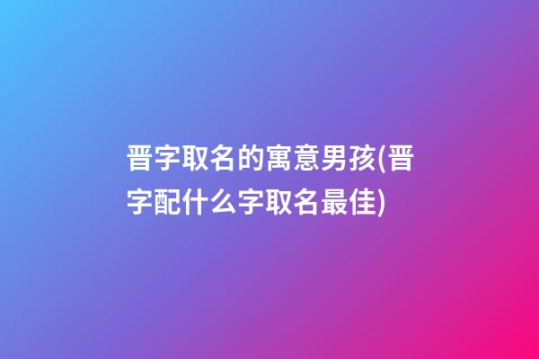 晋字取名的寓意男孩(晋字配什么字取名最佳)