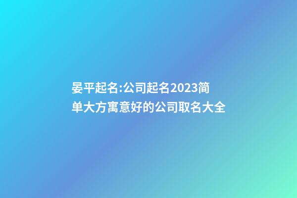 晏平起名:公司起名2023简单大方寓意好的公司取名大全-第1张-公司起名-玄机派