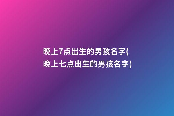 晚上7点出生的男孩名字(晚上七点出生的男孩名字)