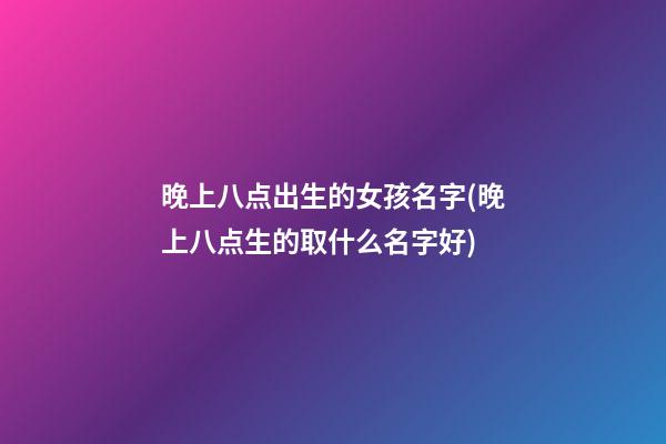 晚上八点出生的女孩名字(晚上八点生的取什么名字好)