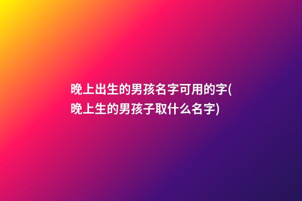 晚上出生的男孩名字可用的字(晚上生的男孩子取什么名字)