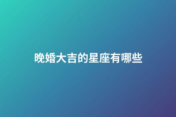 晚婚大吉的星座有哪些-第1张-星座运势-玄机派