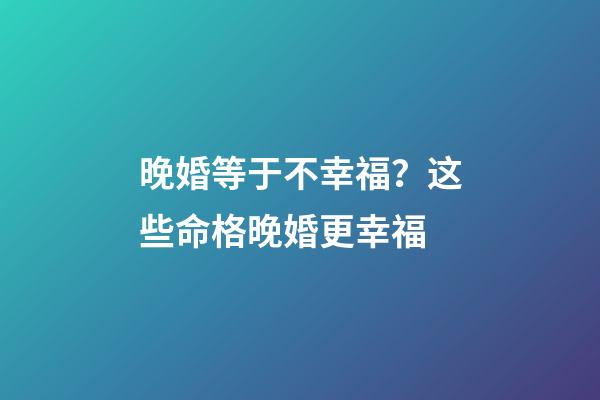 晚婚等于不幸福？这些命格晚婚更幸福