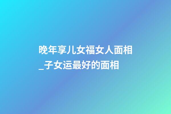 晚年享儿女福女人面相_子女运最好的面相
