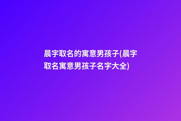 晨字取名的寓意男孩子(晨字取名寓意男孩子名字大全)