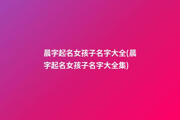 晨字起名女孩子名字大全(晨字起名女孩子名字大全集)