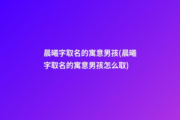 晨曦字取名的寓意男孩(晨曦字取名的寓意男孩怎么取)