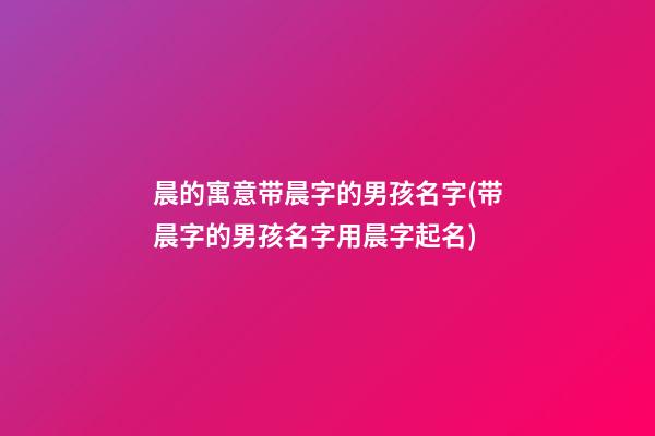 晨的寓意带晨字的男孩名字(带晨字的男孩名字用晨字起名)