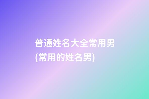 普通姓名大全常用男(常用的姓名男)