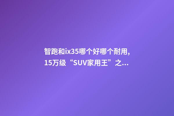 智跑和ix35哪个好哪个耐用,15万级“SUV家用王”之争起亚智跑-第1张-观点-玄机派