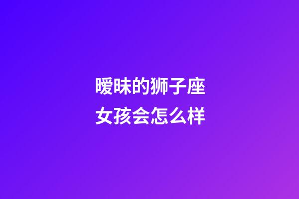 暧昧的狮子座女孩会怎么样-第1张-星座运势-玄机派