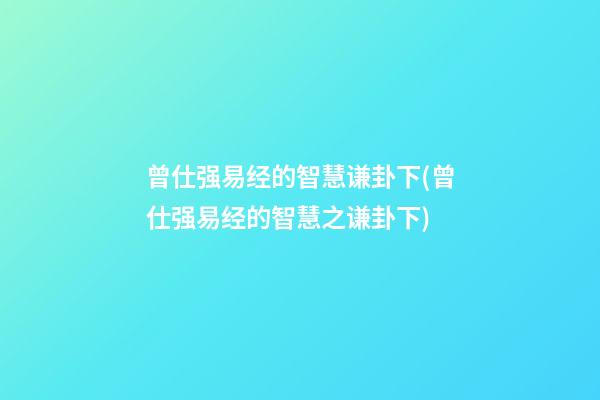 曾仕强易经的智慧谦卦下(曾仕强易经的智慧之谦卦下)