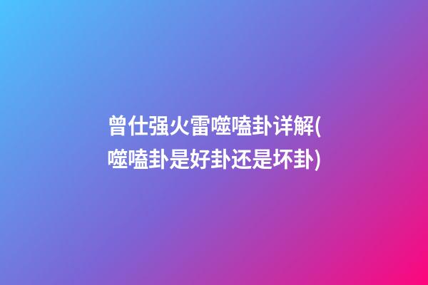 曾仕强火雷噬嗑卦详解(噬嗑卦是好卦还是坏卦)