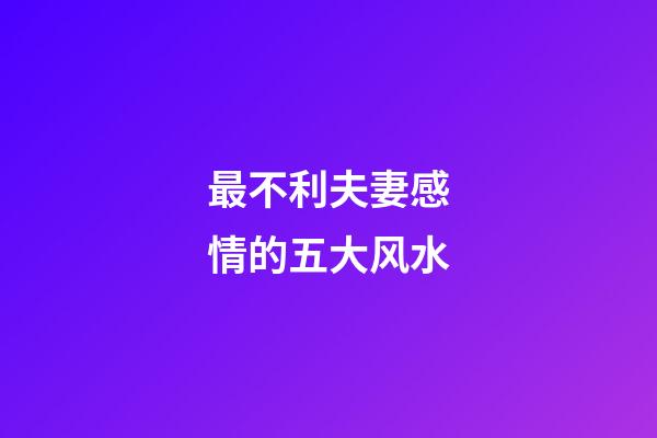 最不利夫妻感情的五大风水
