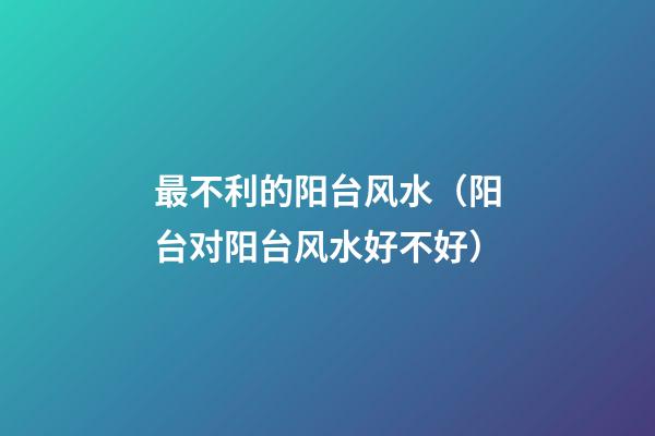 最不利的阳台风水（阳台对阳台风水好不好）