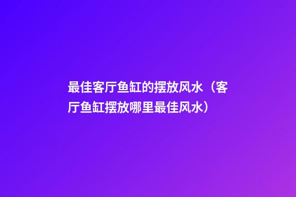 最佳客厅鱼缸的摆放风水（客厅鱼缸摆放哪里最佳风水）