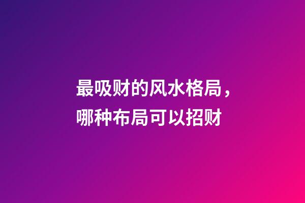 最吸财的风水格局，哪种布局可以招财