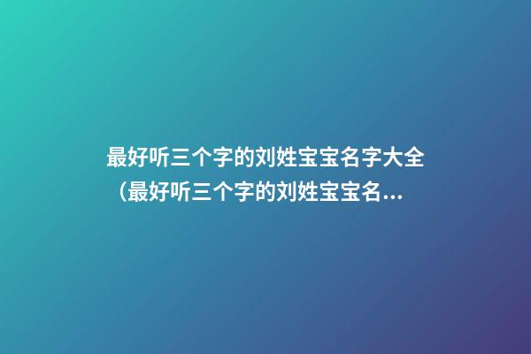 最好听三个字的刘姓宝宝名字大全（最好听三个字的刘姓宝宝名字大全女孩）
