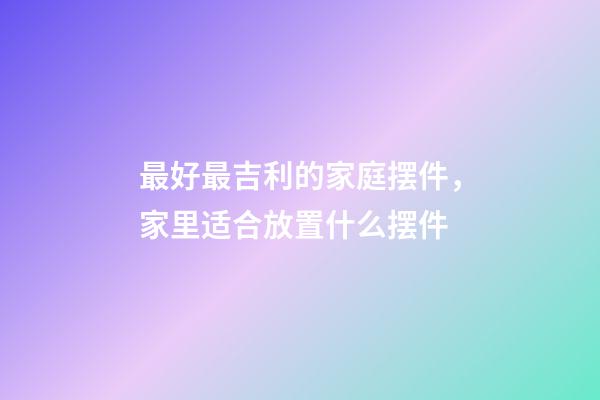 最好最吉利的家庭摆件，家里适合放置什么摆件