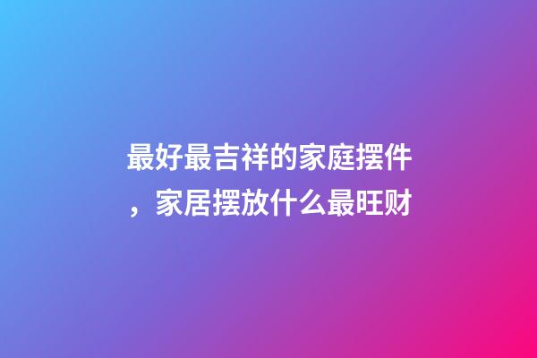 最好最吉祥的家庭摆件，家居摆放什么最旺财