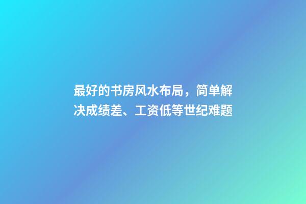最好的书房风水布局，简单解决成绩差、工资低等世纪难题