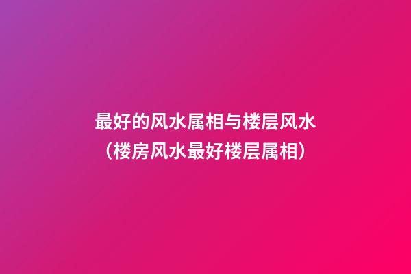 最好的风水属相与楼层风水（楼房风水最好楼层属相）