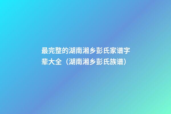 最完整的湖南湘乡彭氏家谱字辈大全（湖南湘乡彭氏族谱）