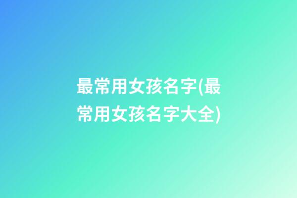 最常用女孩名字(最常用女孩名字大全)