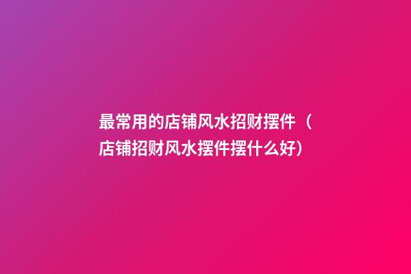 最常用的店铺风水招财摆件（店铺招财风水摆件摆什么好）