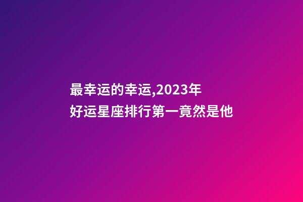 最幸运的幸运,2023年好运星座排行第一竟然是他-第1张-观点-玄机派