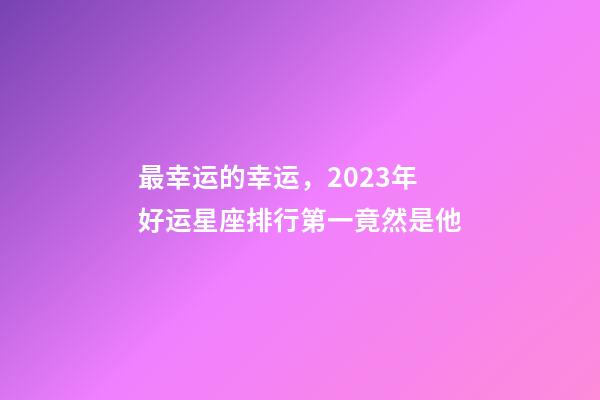 最幸运的幸运，2023年好运星座排行第一竟然是他-第1张-观点-玄机派