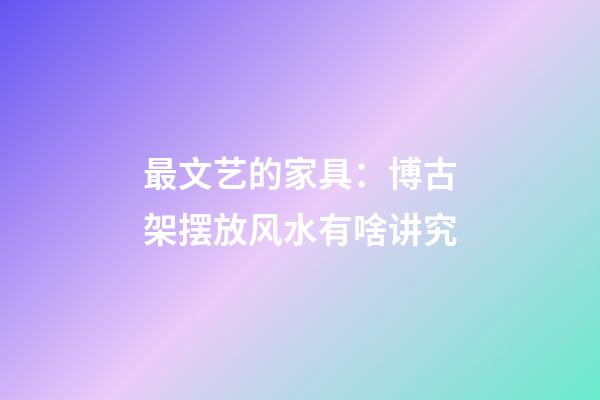 最文艺的家具：博古架摆放风水有啥讲究