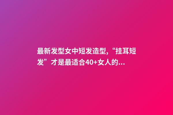 最新发型女中短发造型,“挂耳短发”才是最适合40+女人的发型-第1张-观点-玄机派