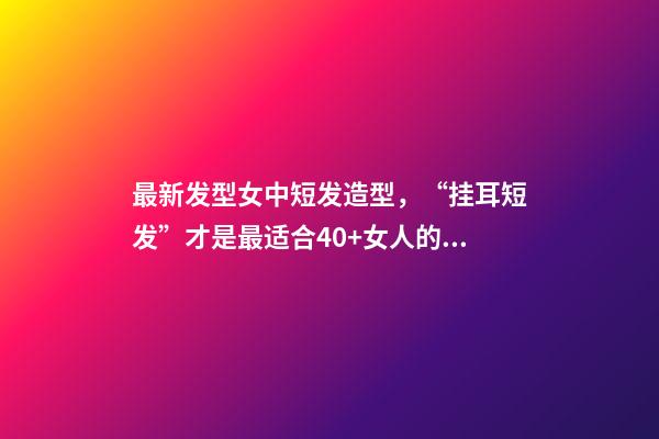 最新发型女中短发造型，“挂耳短发”才是最适合40+女人的发型-第1张-观点-玄机派