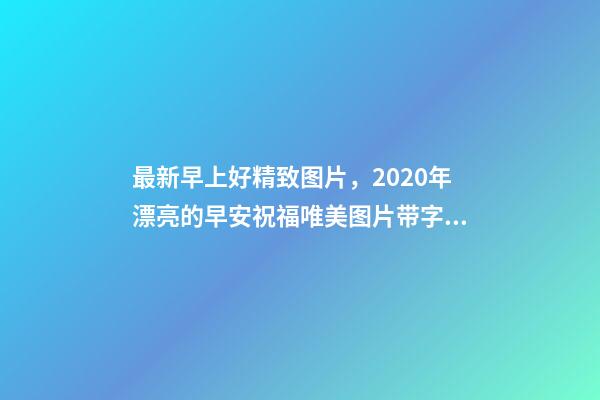 最新早上好精致图片，2020年漂亮的早安祝福唯美图片带字温馨-第1张-观点-玄机派