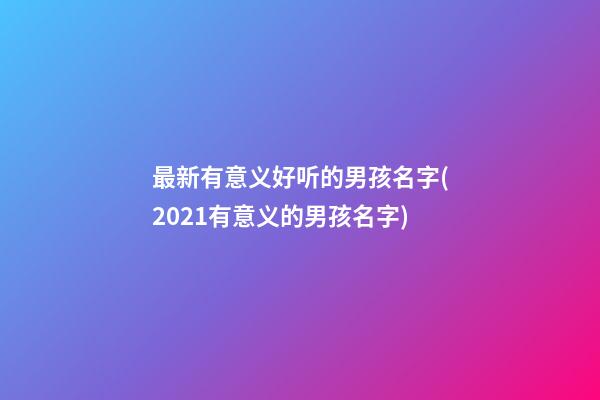 最新有意义好听的男孩名字(2021有意义的男孩名字)