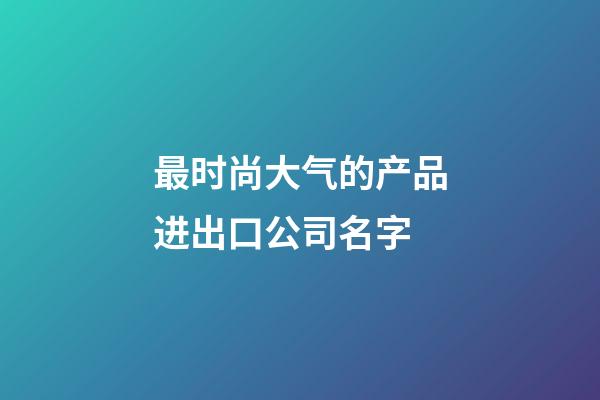 最时尚大气的产品进出口公司名字-第1张-公司起名-玄机派