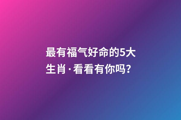 最有福气好命的5大生肖·看看有你吗？