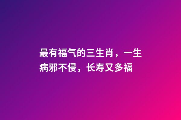 最有福气的三生肖，一生病邪不侵，长寿又多福
