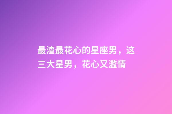 最渣最花心的星座男，这三大星男，花心又滥情-第1张-观点-玄机派