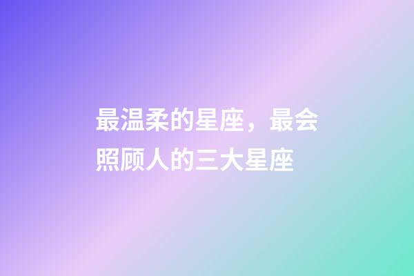 最温柔的星座，最会照顾人的三大星座-第1张-观点-玄机派
