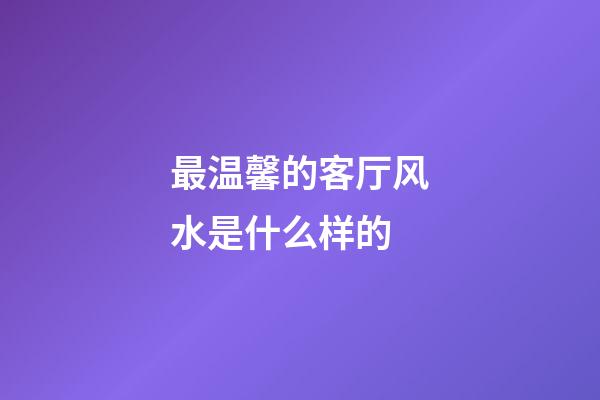 最温馨的客厅风水是什么样的