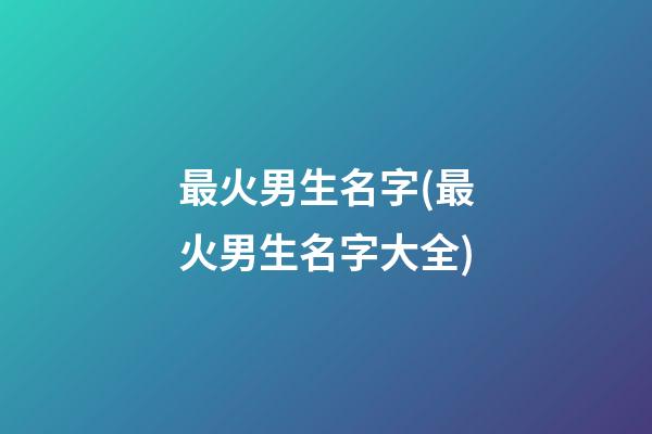 最火男生名字(最火男生名字大全)