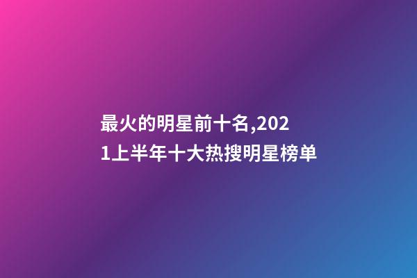 最火的明星前十名,2021上半年十大热搜明星榜单-第1张-观点-玄机派