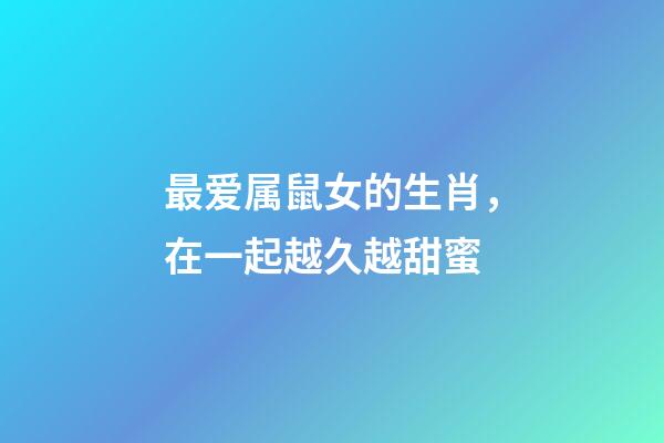 最爱属鼠女的生肖，在一起越久越甜蜜-第1张-观点-玄机派