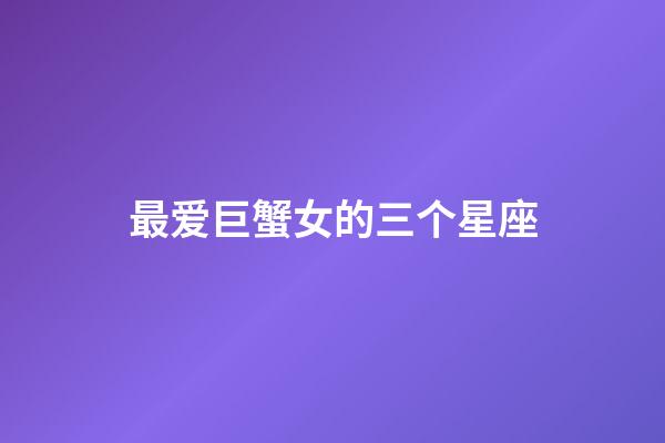 最爱巨蟹女的三个星座（唯一能治巨蟹的星座）-第1张-星座运势-玄机派
