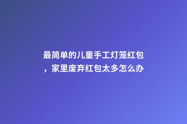 最简单的儿童手工灯笼红包，家里废弃红包太多怎么办-第1张-观点-玄机派