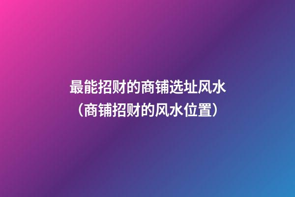 最能招财的商铺选址风水（商铺招财的风水位置）