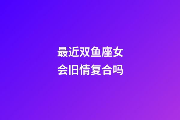 最近双鱼座女会旧情复合吗-第1张-星座运势-玄机派