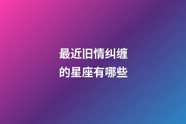 最近旧情纠缠的星座有哪些-第1张-星座运势-玄机派